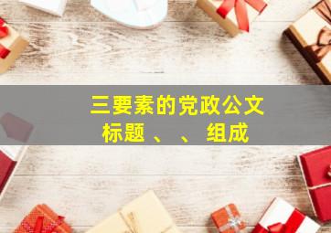 三要素的党政公文标题 、 、 组成